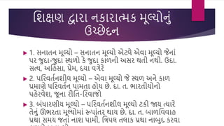 વિક્ષણ દ્વારા નકારાત્મક મૂલ્યોનું
ઉચ્છેદન
 1. સનાતન મૂલ્યો – સનાતન મૂલ્યો એટલે એિા મૂલ્યો જેનાું
પર જદા-જદા સ્થળો કે જદા કાળની અસર થતી નથી. ઉદા.
સત્ય, અવહુંસા, પ્રેમ, દયા િગેરે
 2. પવરિતસનિીલ મૂલ્યો – એિા મૂલ્યો જે સ્થળ અને કાળ
પ્રમાણે પવરિતસન પામતા હોય છે. દા. ત. ભારતીયોનો
પહેરિેિ, જૂના રીવત-વરિાજો
 3. બુંધારણીય મૂલ્યો – પવરિતસનિીલ મૂલ્યો ટકી જાય ત્યારે
તેનું ઊભરતા મૂલ્યોમાું રૂપાુંતર થાય છે. દા. ત. બાળવિિાહ
પ્રથા સમય જતાું નાિ પામી, વત્રપલ તલાક પ્રથા નાબદ કરિા
 