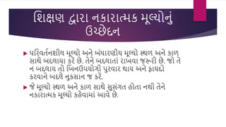 વિક્ષણ દ્વારા નકારાત્મક મૂલ્યોનું
ઉચ્છેદન
 પવરિતસનિીલ મૂલ્યો અને બુંધારણીય મૂલ્યો સ્થળ અને કાળ
સાથે બદલાયા કરે છે. તેને બદલાતાું રાખિા જરૂરી છે. જો તે
ન બદલાય તો વબનઉપયોગી પરિાર થાય અને ફાયદો
કરિાને બદલે નકસાન જ કરે.
 જે મૂલ્યો સ્થળ અને કાળ સાથે સસુંગત હોતા નથી તેને
નકારાત્મક મૂલ્યો કહેિામાું આિે છે.
 