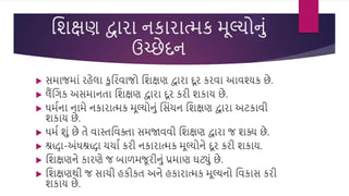 વિક્ષણ દ્વારા નકારાત્મક મૂલ્યોનું
ઉચ્છેદન
 સમાજમાું રહેલા કવરિાજો વિક્ષણ દ્વારા દૂર કરિા આિશ્યક છે.
 લૈંવગક અસમાનતા વિક્ષણ દ્વારા દૂર કરી િકાય છે.
 ધમસના નામે નકારાત્મક મૂલ્યોનું વસુંચન વિક્ષણ દ્વારા અટકાિી
િકાય છે.
 ધમસ િું છે તે િાસ્તવિિા સમજાિિી વિક્ષણ દ્વારા જ િક્ય છે.
 શ્રદ્ધા-અુંધશ્રદ્ધા ચચાસ કરી નકારાત્મક મૂલ્યોને દૂર કરી િકાય.
 વિક્ષણને કારણે જ બાળમજૂરીનું પ્રમાણ ઘટ્ું છે.
 વિક્ષણથી જ સાચી હકીકત અને હકારાત્મક મૂલ્યનો વિકાસ કરી
િકાય છે.
 