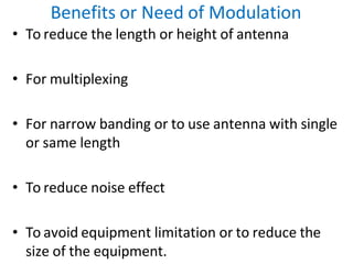 Benefits or Need of Modulation
• To reduce the length or height of antenna
• For multiplexing
• For narrow banding or to use antenna with single
or same length
• To reduce noise effect
• To avoid equipment limitation or to reduce the
size of the equipment.
 
