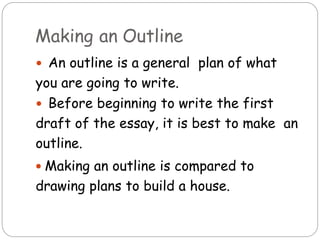 Making an Outline
 An outline is a general plan of what
you are going to write.
 Before beginning to write the first
draft of the essay, it is best to make an
outline.
 Making an outline is compared to
drawing plans to build a house.
 