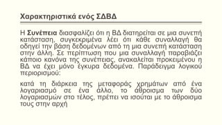 Χαρακτηριστικά ενός ΣΔΒΔ
Η Συνέπεια διασφαλίζει ότι η ΒΔ διατηρείται σε μια συνεπή
κατάσταση, συγκεκριμένα λέει ότι κάθε συναλλαγή θα
οδηγεί την βάση δεδομένων από τη μια συνεπή κατάσταση
στην άλλη. Σε περίπτωση που μια συναλλαγή παραβιάζει
κάποιο κανόνα της συνέπειας, ανακαλείται προκειμένου η
ΒΔ να έχει μόνο έγκυρα δεδομένα. Παράδειγμα λογικού
περιορισμού:
κατά τη διάρκεια της μεταφοράς χρημάτων από ένα
λογαριασμό σε ένα άλλο, το άθροισμα των δύο
λογαριασμών στο τέλος, πρέπει να ισούται με το άθροισμα
τους στην αρχή
 
