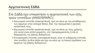 Αρχιτεκτονική ΣΔΒΔ
Στα ΣΔΒΔ έχει επικρατήσει η αρχιτεκτονική των εξής
τριών επιπέδων (ANSI/SPARC):
 Εσωτερικό επίπεδο (internal level), έχει να κάνει με την αποθήκευση
των αρχείων στον σκληρό δίσκο, δηλ. την πραγματική ή φυσική
κατάστασή τους.
 Εξωτερικό επίπεδο (external level), έχει να κάνει με τους χρήστες
είτε αυτοί είναι απλοί χειριστές, είτε προγραμματιστές ή και οι
διαχειριστές της βάσης δεδομένων.
 Εννοιολογικό επίπεδο (conceptual level), είναι το ενδιάμεσο επίπεδο
που συνδέει τα δύο άλλα και έχει να κάνει με τη λογική σχεδίαση των
αρχείων της βάσης δεδομένων.
 