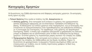 Κατηγορίες Χρηστών
Οι δυνατότητες του ΣΔΒΔ αξιοποιούνται από διάφορες κατηγορίες χρηστών. Οι κατηγορίες
αυτές έχουν ως εξής:
 Τελικοί Χρήστες Στην ουσία οι πελάτες της ΒΔ. Διακρίνονται σε:
 Απλούς χρήστες. Στην κατηγορία αυτή ανήκουν οι χρήστες που χρησιμοποιούν
κάποιο πρόγραμμα εφαρμογής για να αποκτήσουν πρόσβαση στα δεδομένα της
βάσης. Τα δικαιώματα των απλών χρηστών είναι περιορισμένα, ενώ οι λειτουργίες που
επιτρέπεται να πραγματοποιήσουν είναι προκαθορισμένες και ρυθμίζονται αναλόγως
με τη λειτουργία του συστήματος. Για παράδειγμα, ένας χρήστης του φορολογικού
συστήματος TAXIS, ο οποίος έχει υποβάλλει ηλεκτρονικά τη φορολογική του δήλωση,
μπορεί να διαβάσει και να τροποποιήσει μόνο τα δικά του δεδομένα και όχι άλλων
χρηστών. Οι απλοί χρήστες τις περισσότερες φορές αγνοούν την ύπαρξη του ΣΔΒΔ.
 Προχωρημένοι Χρήστες. Στην κατηγορία αυτή ανήκουν οι χρήστες που έχουν
επίγνωση της ύπαρξης του ΣΔΒΔ καθώς και της δομής της βάσης. Έχουν τη
δυνατότητα να χρησιμοποιούν τη Δομημένη Γλώσσα ερωτημάτων (SQL) για να
επικοινωνούν με τη βάση, ενώ σε πολλές περιπτώσεις γράφουν τα δικά τους
προγράμματα εφαρμογής.
 