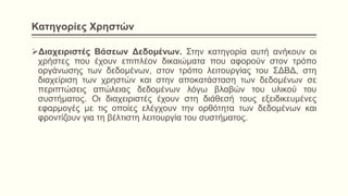 Κατηγορίες Χρηστών
Διαχειριστές Βάσεων Δεδομένων. Στην κατηγορία αυτή ανήκουν οι
χρήστες που έχουν επιπλέον δικαιώματα που αφορούν στον τρόπο
οργάνωσης των δεδομένων, στον τρόπο λειτουργίας του ΣΔΒΔ, στη
διαχείριση των χρηστών και στην αποκατάσταση των δεδομένων σε
περιπτώσεις απώλειας δεδομένων λόγω βλαβών του υλικού του
συστήματος. Οι διαχειριστές έχουν στη διάθεσή τους εξειδικευμένες
εφαρμογές με τις οποίες ελέγχουν την ορθότητα των δεδομένων και
φροντίζουν για τη βέλτιστη λειτουργία του συστήματος.
 