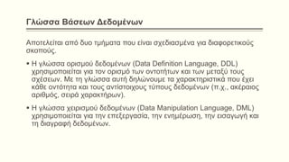 Γλώσσα Βάσεων Δεδομένων
Αποτελείται από δυο τμήματα που είναι σχεδιασμένα για διαφορετικούς
σκοπούς.
 Η γλώσσα ορισμού δεδομένων (Data Definition Language, DDL)
χρησιμοποιείται για τον ορισμό των οντοτήτων και των μεταξύ τους
σχέσεων. Με τη γλώσσα αυτή δηλώνουμε τα χαρακτηριστικά που έχει
κάθε οντότητα και τους αντίστοιχους τύπους δεδομένων (π.χ., ακέραιος
αριθμός, σειρά χαρακτήρων).
 Η γλώσσα χειρισμού δεδομένων (Data Manipulation Language, DML)
χρησιμοποιείται για την επεξεργασία, την ενημέρωση, την εισαγωγή και
τη διαγραφή δεδομένων.
 