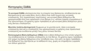 Κατηγορίες ΣΔΒΔ
Τα κεντρικά ΣΔΒΔ υλοποιούνται όταν τα στοιχεία τους βρίσκονται, αποθηκεύονται και
διατηρούνται σε μια ενιαία θέση. Αυτή η θέση είναι πολύ συχνά ένας κεντρικός
υπολογιστής. Στις περισσότερες περιπτώσεις, μια κεντρική βάση δεδομένων θα
χρησιμοποιηθεί από έναν οργανισμό ή ένα ίδρυμα (π.χ. κάποια εταιρεία επιχειρήσεων ή
ένα πανεπιστήμιο.) Οι χρήστες έχουν πρόσβαση σε μια κεντρική βάση δεδομένων μέσω
ενός δικτύου υπολογιστών.
Μοντέλο πελάτη-εξυπηρετητή Σύμφωνα με το μοντέλο αυτό, τόσο ο κεντρικός
υπολογιστής όσο και οι υπολογιστές που χρησιμοποιούν οι χρήστες είναι προσωπικοί
υπολογιστές και συνδέονται μεταξύ τους μέσω τοπικού δικτύου
Kατανεμημένη Βάση Δεδομένων (ΚΒΔ) είναι η βάση δεδομένων στην οποία τμήματά
της αποθηκεύονται σε πολλούς υπολογιστές σε ένα δίκτυο. Οι χρήστες έχουν πρόσβαση
στο τμήμα της βάσης δεδομένων στην τοποθεσία τους, έτσι ώστε να έχουν πρόσβαση
στα δεδομένα που σχετίζονται με τα καθήκοντά τους, χωρίς να επηρεάζεται η εργασία
των άλλων χρηστών.
 