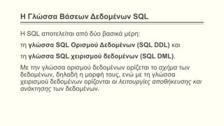 Η Γλώσσα Βάσεων Δεδομένων SQL
Η SQL αποτελείται από δύο βασικά μέρη:
τη γλώσσα SQL Ορισμού Δεδομένων (SQL DDL) και
τη γλώσσα SQL χειρισμού δεδομένων (SQL DML).
Με την γλώσσα ορισμού δεδομένων ορίζεται το σχήμα των
δεδομένων, δηλαδή η μορφή τους, ενώ με τη γλώσσα
χειρισμού δεδομένων ορίζονται οι λειτουργίες αποθήκευσης και
ανάκτησης των δεδομένων.
 