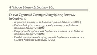 Η Γλώσσα Βάσεων Δεδομένων SQL
Σε ένα Σχεσιακό Σύστημα Διαχείρισης Βάσεων
Δεδομένων:
 Δημιουργώ πίνακες με τη Γλώσσα Ορισμού Δεδομένων (DDL)
 Εισάγω δεδομένα στους σχεσιακούς πίνακες με τη Γλώσσα
Χειρισμού Δεδομένων (DML)
 Ενημερώνω/διαγράφω τα δεδομένα των πινάκων με τη Γλώσσα
Χειρισμού Δεδομένων (DML)
 Εκτελώ ερωτήματα ανάκτησης για τα δεδομένα των πινάκων με τη
Γλώσσα Χειρισμού Δεδομένων (DML)
 