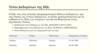 Τύποι Δεδομένων της SQL
Η SQL που είναι γλώσσα προγραμματισμού Βάσεων Δεδομένων, έχει
τους δικούς της τύπους δεδομένων, οι οποίοι χρησιμοποιούνται για να
καθοριστεί το είδος των στοιχείων που θα αποθηκεύονται στους
σχεσιακούς πίνακες.
 Αριθμητικοί τύποι δεδομένων της SQL (INTEGER ή ΙΝΤ FLOAT)
 Αλφαριθμητικοί τύποι δεδομένων της SQL (CHAR(N) η VARCHAR(N))
 Τύποι δεδομένων για την ημερομηνία και την ώρα
Επώνυμο Όνομα Πατρώνυμο Ημερομηνία_Γέννησης
Ομήρου Οδύσσεια Όμηρος 01-05-1999
Πηλείδης Αχιλλέας Πρίαμος 24-06-1999
 