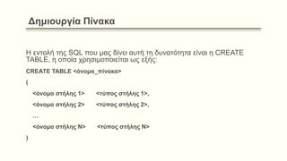 Δημιουργία Πίνακα
Η εντολή της SQL που μας δίνει αυτή τη δυνατότητα είναι η CREATE
TABLE, η οποία χρησιμοποιείται ως εξής:
CREATE TABLE <όνομα_πίνακα>
(
<όνομα στήλης 1> <τύπος στήλης 1>,
<όνομα στήλης 2> <τύπος στήλης 2>,
…
<όνομα στήλης Ν> <τύπος στήλης Ν>
)
 