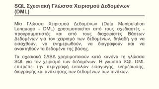 SQL Σχεσιακή Γλώσσα Χειρισμού Δεδομένων
(DML)
Μία Γλώσσα Χειρισμού Δεδομένων (Data Manipulation
Language - DML) χρησιμοποιείται από τους σχεδιαστές -
προγραμματιστές και από τους διαχειριστές Βάσεων
Δεδομένων για τον χειρισμό των δεδομένων, δηλαδή για να
εισαχθούν, να ενημερωθούν, να διαγραφούν και να
ανακτηθούν τα δεδομένα της βάσης.
Τα σχεσιακά ΣΔΒΔ χρησιμοποιούν κατά κανόνα τη γλώσσα
SQL για τον χειρισμό των δεδομένων. Η γλώσσα SQL DML
επιτρέπει την περιγραφή εντολών εισαγωγής, ενημέρωσης,
διαγραφής και ανάκτησης των δεδομένων των πινάκων.
 