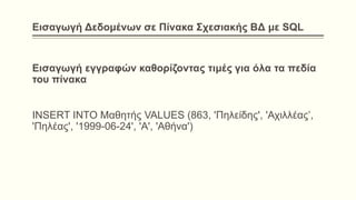 Εισαγωγή Δεδομένων σε Πίνακα Σχεσιακής ΒΔ με SQL
Εισαγωγή εγγραφών καθορίζοντας τιμές για όλα τα πεδία
του πίνακα
INSERT INTO Μαθητής VALUES (863, 'Πηλείδης', 'Αχιλλέας’,
'Πηλέας', '1999-06-24', 'Α', 'Αθήνα')
 