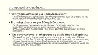 στο προηγούμενο μάθημα…
 Γιατί χρησιμοποιούμε μία Βάση Δεδομένων;
Για να αποθηκεύσω-οργανώσω την πληροφορία που έχω, να μπορώ να την
αναζητήσω αποδοτικά (βοηθάει η δομή που έχει).
 Τί αποθηκεύουμε σε μία Βάση Δεδομένων;
Οι πληροφορίες οργανώνονται σε πίνακες. Οι πίνακες μπορούν να
συνδεθούν μεταξύ τους έτσι ώστε να μπορεί να αποθηκευτεί
αλληλεξαρτώμενη πληροφορία (π.χ. ποιοι φοιτητές συμμετέχουν σε ποια
μαθήματα).
 Πώς οργανώνονται οι πληροφορίες σε μία Βάση Δεδομένων;
Πίνακες-Εγγραφές: Δημιουργούμε τους πίνακες με τα πεδία που θέλουμε.
Στη συνέχεια Αποθηκεύουμε τις πληροφορίες (με τη μορφή εγγραφών) στους
πίνακες που δημιουργήσαμε.Αποθηκεύουμε τις πληροφορίες με τέτοιο
τρόπο ώστε να μην επαναλαμβάνονται και καταλαμβάνουν άσκοπα χώρο και
πόρους κατά την αναζήτηση.
 