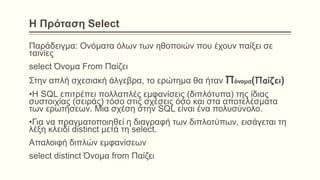 Η Πρόταση Select
Παράδειγμα: Ονόματα όλων των ηθοποιών που έχουν παίξει σε
ταινίες
select Όνομα From Παίζει
Στην απλή σχεσιακή άλγεβρα, το ερώτημα θα ήταν Πόνομα(Παίζει)
•Η SQL επιτρέπει πολλαπλές εμφανίσεις (διπλότυπα) της ίδιας
συστοιχίας (σειράς) τόσο στις σχέσεις όσο και στα αποτελέσματα
των ερωτήσεων. Μια σχέση στην SQL είναι ένα πολυσύνολο.
•Για να πραγματοποιηθεί η διαγραφή των διπλοτύπων, εισάγεται τη
λέξη κλειδί distinct μετά τη select.
Απαλοιφή διπλών εμφανίσεων
select distinct Όνομα from Παίζει
 