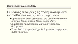 Βασικές Λειτουργίες ΣΔΒΔ
Οι βασικές λειτουργίες τις οποίες αναλαμβάνει
ένα ΣΔΒΔ είναι όπως είδαμε παραπάνω:
 Οργανώνει τη βάση δεδομένων στο μέσο αποθήκευσης
(σκληροί δίσκοι, οπτικοί δίσκοι, νέφος κλπ.).
 Διαθέτει τους μηχανισμούς για τη διαχείριση των
δεδομένων.
 Τροφοδοτεί τις εφαρμογές με δεδομένα στη μορφή που
αυτές τα ζητούν.
 