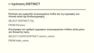 Η πρόταση DISTINCT
Επιλέγει και εμφανίζει συγκεκριμένα πεδία και τις εγγραφές του
πίνακα αλλά όχι διπλοεγγραφές.
SELECT DISTINCT City
FROM Persons;
Επιστρέφει τον αριθμό εγγραφών συγκεκριμένου πεδίου αλλά μόνο
για διακριτές τιμές.
SELECT COUNT(DISTINCT column_name)
FROM table_name;
 