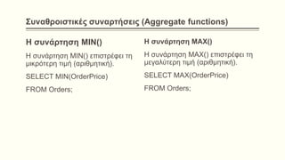 Συναθροιστικές συναρτήσεις (Aggregate functions)
Η συνάρτηση MIN()
Η συνάρτηση MIN() επιστρέφει τη
μικρότερη τιμή (αριθμητική).
SELECT MIN(OrderPrice)
FROM Orders;
Η συνάρτηση MAX()
Η συνάρτηση MAX() επιστρέφει τη
μεγαλύτερη τιμή (αριθμητική).
SELECT MAX(OrderPrice)
FROM Orders;
 