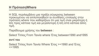 Η ΠρότασηWhere
Η SQL περιλαμβάνει μια πράξη σύγκρισης between
προκειμένου να απλοποιηθούν οι συνθήκες επιλογής στην
πρόταση where που καθορίζουν ότι μια τιμή είναι μικρότερη ή
ίση προς κάποια τιμή και μεγαλύτερη ή ίση από κάποια άλλη
τιμή.
Παράδειγμα χρήσης του between :
Select Τίτλος From Ταινία where Έτος between1990 and1995
αντί του
Select Τίτλος from Ταινία Where Έτος >=1990 and Έτος
<=1995
 