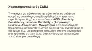 Χαρακτηριστικά ενός ΣΔΒΔ
Την ανάγκη για αξιολόγηση της αξιοπιστίας σε οτιδήποτε
αφορά τις συναλλαγές στη βάση δεδομένων, έρχεται να
εγγυηθεί η αποδοχή των απαιτήσεων ACID (Atomicity,
Consistency, Isolation, Durability) - (Ατομικότητα,
Συνέπεια, Απομόνωση, Μονιμότητα). Σαν συναλλαγή θα
θεωρήσουμε οποιαδήποτε λογική ενέργεια που σχετίζεται με τα
δεδομένα. Π.χ. μια μεταφορά κεφαλαίου από ένα λογαριασμό
μιας τράπεζας σε έναν άλλο, όσες κινήσεις και να χρειάζεται
τελικά είναι μια συναλλαγή.
 