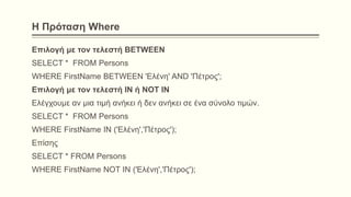 Η Πρόταση Where
Επιλογή με τον τελεστή BETWEEN
SELECT * FROM Persons
WHERE FirstName BETWEEN 'Ελένη' AND 'Πέτρος';
Επιλογή με τον τελεστή IN ή NOT IN
Ελέγχουμε αν μια τιμή ανήκει ή δεν ανήκει σε ένα σύνολο τιμών.
SELECT * FROM Persons
WHERE FirstName IN ('Ελένη','Πέτρος');
Επίσης
SELECT * FROM Persons
WHERE FirstName NOT IN ('Ελένη','Πέτρος');
 