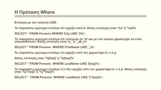 Η Πρόταση Where
Επιλογή με τον τελεστή LIKE.
Το παρακάτω ερώτημα επιλέγει ότι αρχίζει από Α. Άλλες επιλογές είναι '%a' ή '%ab%
SELECT * FROM Persons WHERE City LIKE 'A%';
Το παρακάτω ερώτημα επιλέγει ότι τελειώνει σε 'ia' και με τον πρώτο χαρακτήρα να είναι
οποιοσδήποτε. Άλλες επιλογές είναι 'a_' ή '_ab_is'
SELECT * FROM Persons WHERE FirstName LIKE '_ia';
Το παρακάτω ερώτημα επιλέγει ότι αρχίζει από τον χαρακτήρα b, s ή p.
Άλλες επιλογές είναι '%[bsp]' ή '%[bsp]%'
SELECT * FROM Persons WHERE LastName LIKE '[bsp]%';
Το παρακάτω ερώτημα επιλέγει ό,τι δεν αρχίζει από τον χαρακτήρα b, s ή p. Άλλες επιλογές
είναι '%[^bsp]' ή '%[^bsp]%'
SELECT * FROM Persons WHERE LastName LIKE '[^bsp]%';
 