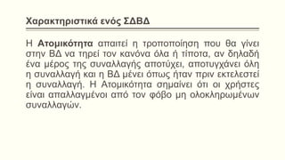 Χαρακτηριστικά ενός ΣΔΒΔ
Η Ατομικότητα απαιτεί η τροποποίηση που θα γίνει
στην ΒΔ να τηρεί τον κανόνα όλα ή τίποτα, αν δηλαδή
ένα μέρος της συναλλαγής αποτύχει, αποτυγχάνει όλη
η συναλλαγή και η ΒΔ μένει όπως ήταν πριν εκτελεστεί
η συναλλαγή. Η Ατομικότητα σημαίνει ότι οι χρήστες
είναι απαλλαγμένοι από τον φόβο μη ολοκληρωμένων
συναλλαγών.
 