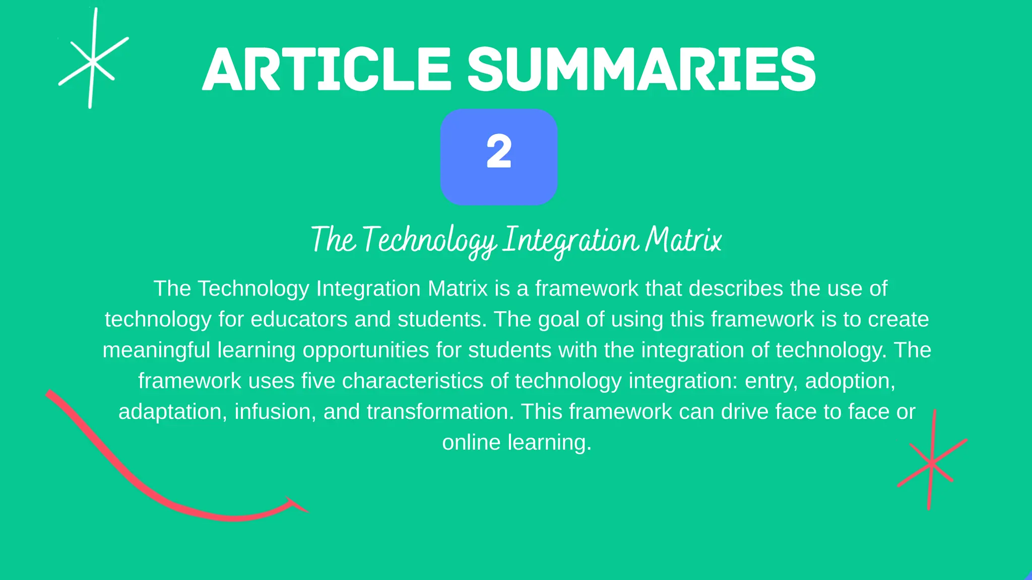 The Technology Integration Matrix is a framework that describes the use of
technology for educators and students. The goal of using this framework is to create
meaningful learning opportunities for students with the integration of technology. The
framework uses five characteristics of technology integration: entry, adoption,
adaptation, infusion, and transformation. This framework can drive face to face or
online learning.
 