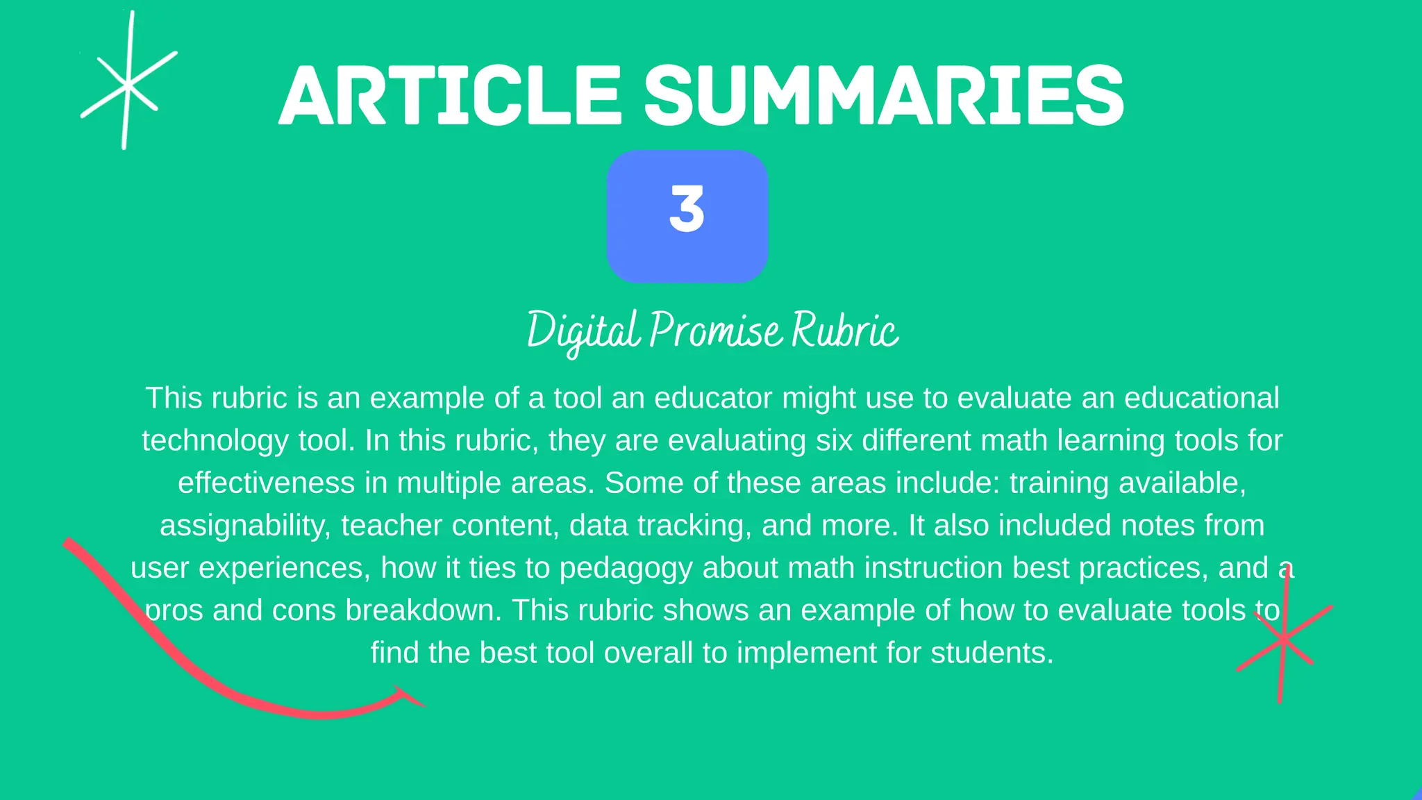 This rubric is an example of a tool an educator might use to evaluate an educational
technology tool. In this rubric, they are evaluating six different math learning tools for
effectiveness in multiple areas. Some of these areas include: training available,
assignability, teacher content, data tracking, and more. It also included notes from
user experiences, how it ties to pedagogy about math instruction best practices, and a
pros and cons breakdown. This rubric shows an example of how to evaluate tools to
find the best tool overall to implement for students.
 