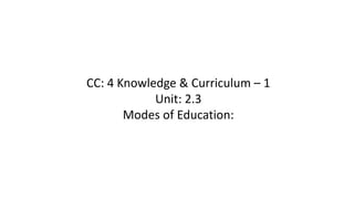 CC: 4 Knowledge & Curriculum – 1
Unit: 2.3
Modes of Education:
 