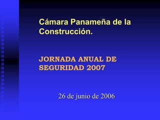 26 de junio de 2006
Cámara Panameña de la
Construcción.
JORNADA ANUAL DE
SEGURIDAD 2007
 
