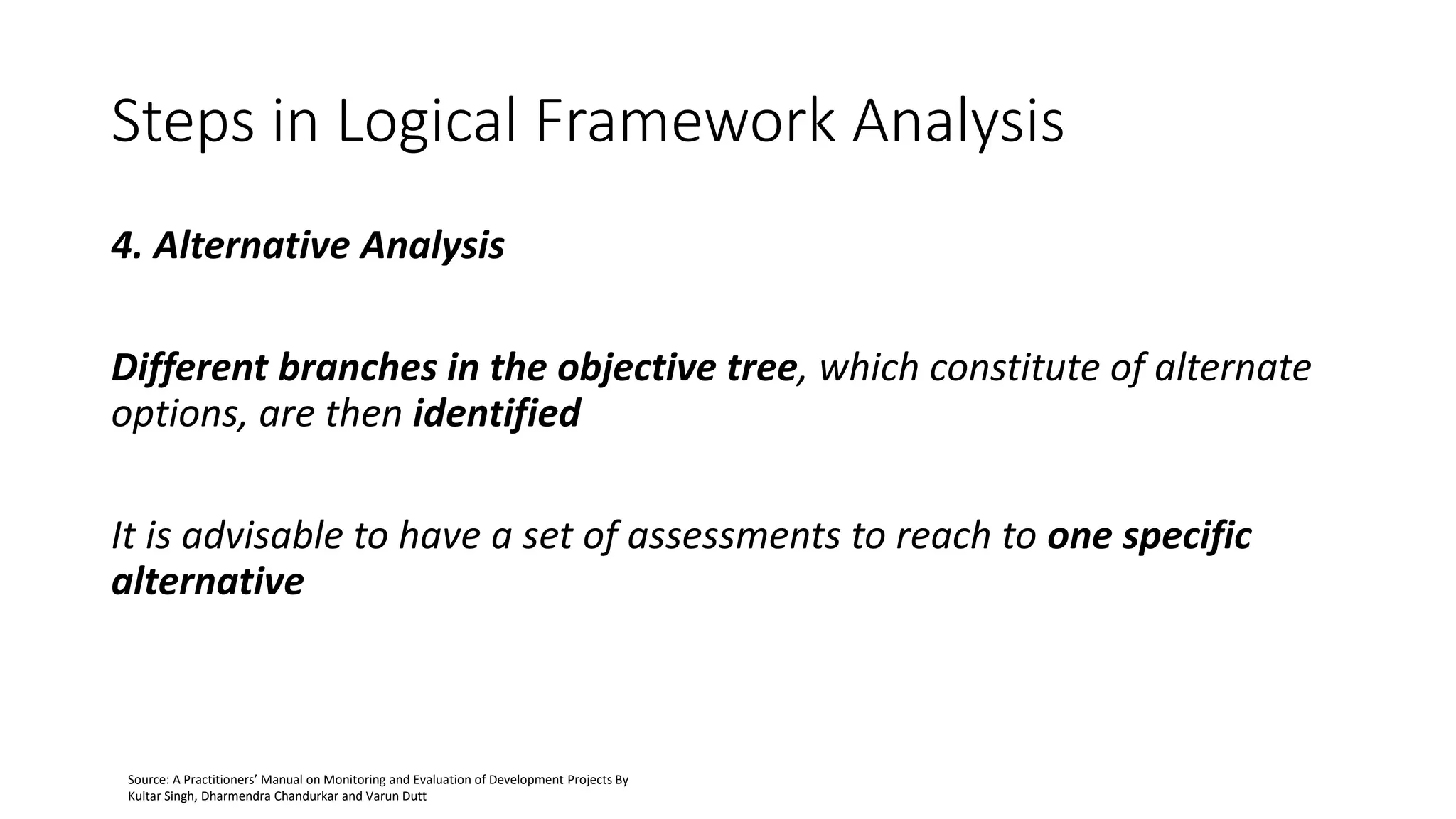 Steps in Logical Framework Analysis
4. Alternative Analysis
Different branches in the objective tree, which constitute of alternate
options, are then identified
It is advisable to have a set of assessments to reach to one specific
alternative
Source: A Practitioners’ Manual on Monitoring and Evaluation of Development Projects By
Kultar Singh, Dharmendra Chandurkar and Varun Dutt
 