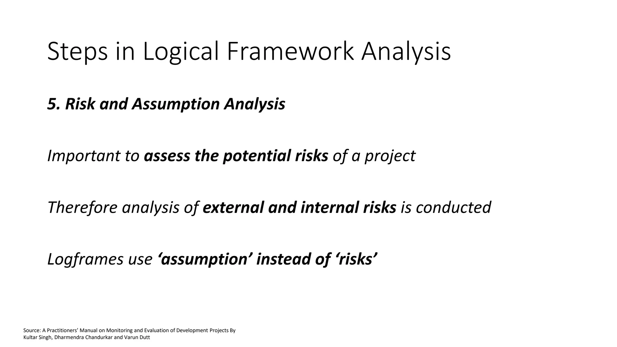 Steps in Logical Framework Analysis
5. Risk and Assumption Analysis
Important to assess the potential risks of a project
Therefore analysis of external and internal risks is conducted
Logframes use ‘assumption’ instead of ‘risks’
Source: A Practitioners’ Manual on Monitoring and Evaluation of Development Projects By
Kultar Singh, Dharmendra Chandurkar and Varun Dutt
 