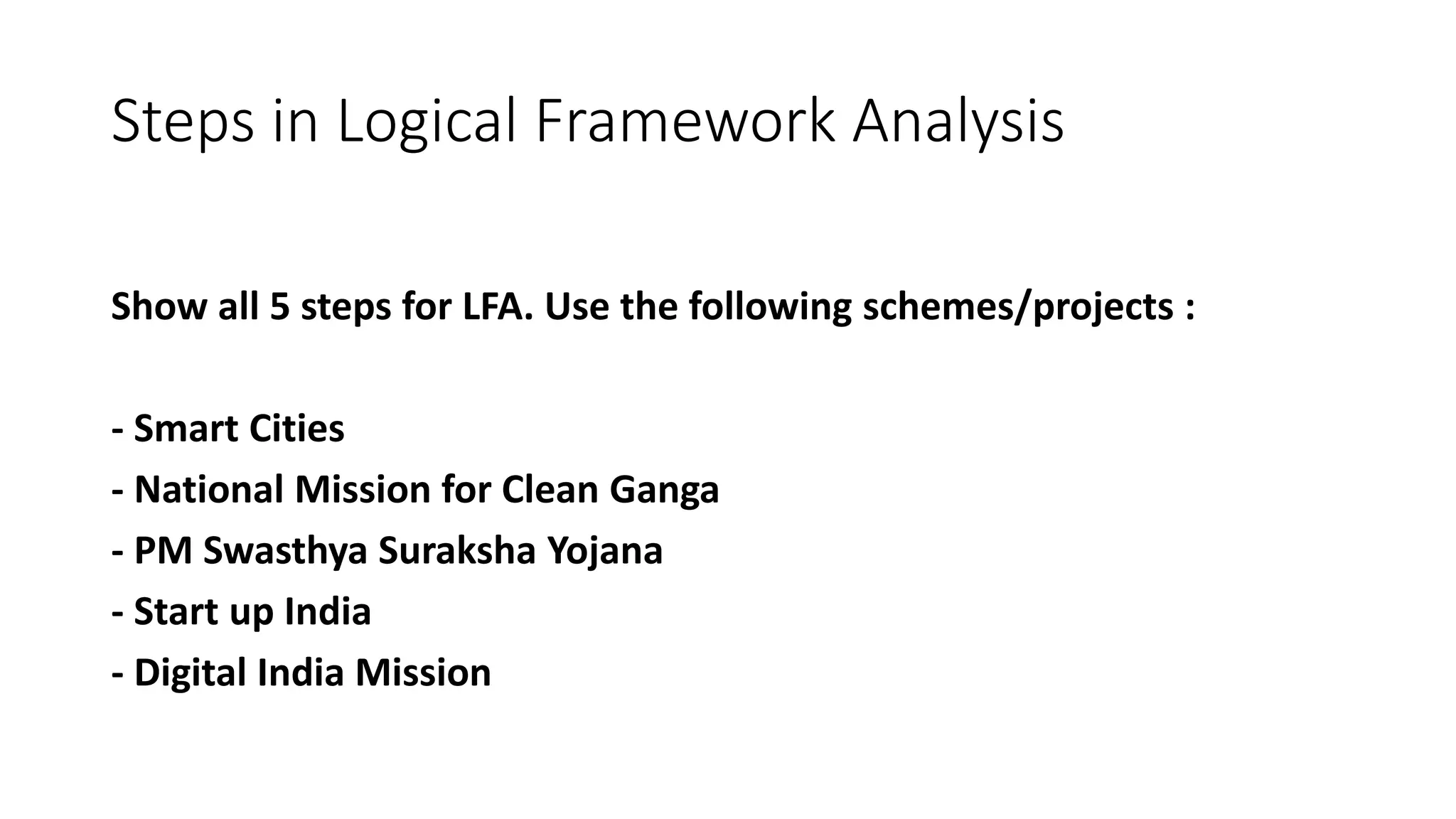 Steps in Logical Framework Analysis
Show all 5 steps for LFA. Use the following schemes/projects :
- Smart Cities
- National Mission for Clean Ganga
- PM Swasthya Suraksha Yojana
- Start up India
- Digital India Mission
 