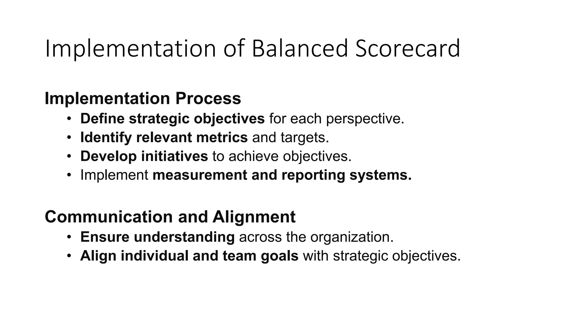 Implementation of Balanced Scorecard
Implementation Process
• Define strategic objectives for each perspective.
• Identify relevant metrics and targets.
• Develop initiatives to achieve objectives.
• Implement measurement and reporting systems.
Communication and Alignment
• Ensure understanding across the organization.
• Align individual and team goals with strategic objectives.
 
