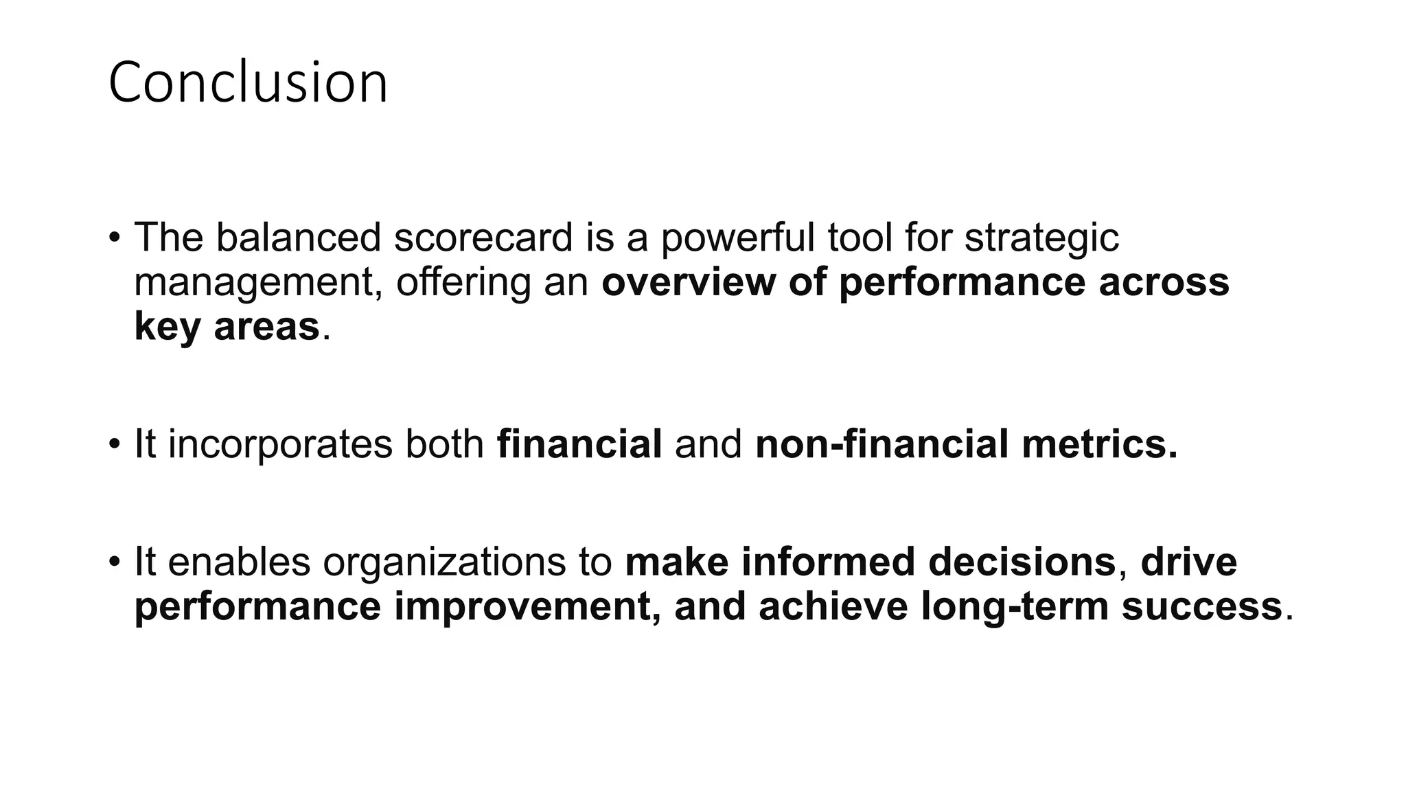 Conclusion
• The balanced scorecard is a powerful tool for strategic
management, offering an overview of performance across
key areas.
• It incorporates both financial and non-financial metrics.
• It enables organizations to make informed decisions, drive
performance improvement, and achieve long-term success.
 