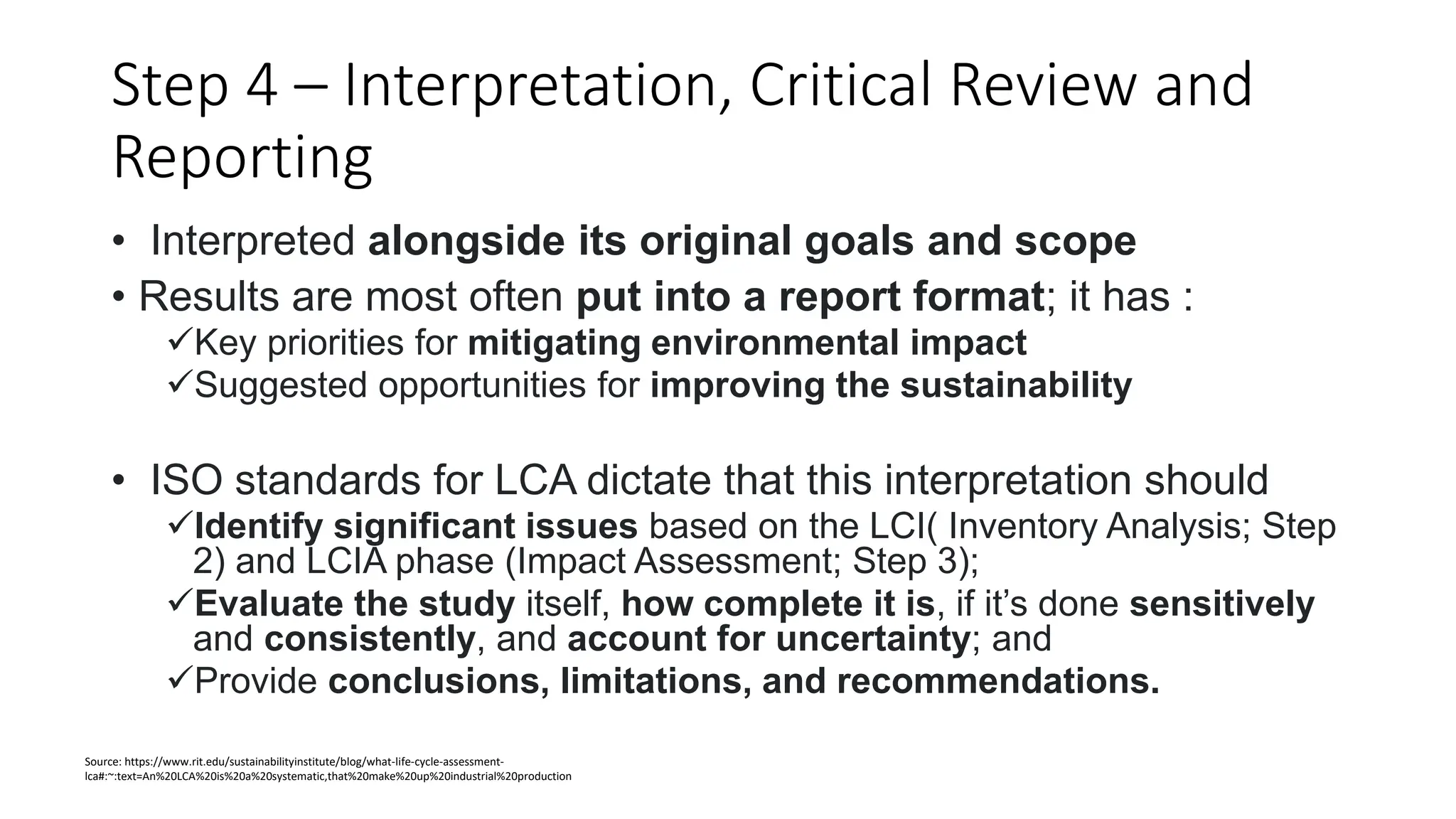 Step 4 – Interpretation, Critical Review and
Reporting
• Interpreted alongside its original goals and scope
• Results are most often put into a report format; it has :
Key priorities for mitigating environmental impact
Suggested opportunities for improving the sustainability
• ISO standards for LCA dictate that this interpretation should
Identify significant issues based on the LCI( Inventory Analysis; Step
2) and LCIA phase (Impact Assessment; Step 3);
Evaluate the study itself, how complete it is, if it’s done sensitively
and consistently, and account for uncertainty; and
Provide conclusions, limitations, and recommendations.
Source: https://www.rit.edu/sustainabilityinstitute/blog/what-life-cycle-assessment-
lca#:~:text=An%20LCA%20is%20a%20systematic,that%20make%20up%20industrial%20production
 