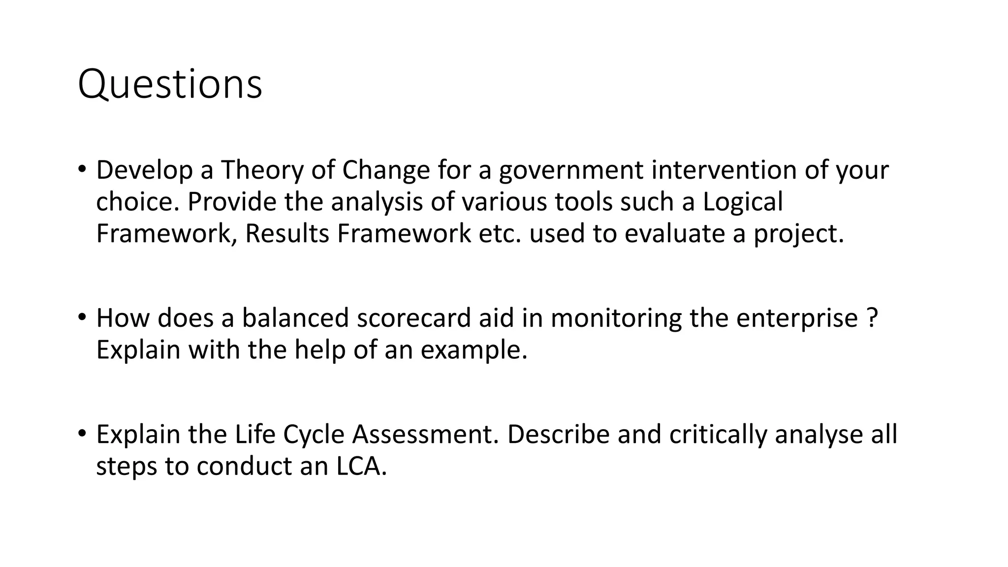 Questions
• Develop a Theory of Change for a government intervention of your
choice. Provide the analysis of various tools such a Logical
Framework, Results Framework etc. used to evaluate a project.
• How does a balanced scorecard aid in monitoring the enterprise ?
Explain with the help of an example.
• Explain the Life Cycle Assessment. Describe and critically analyse all
steps to conduct an LCA.
 