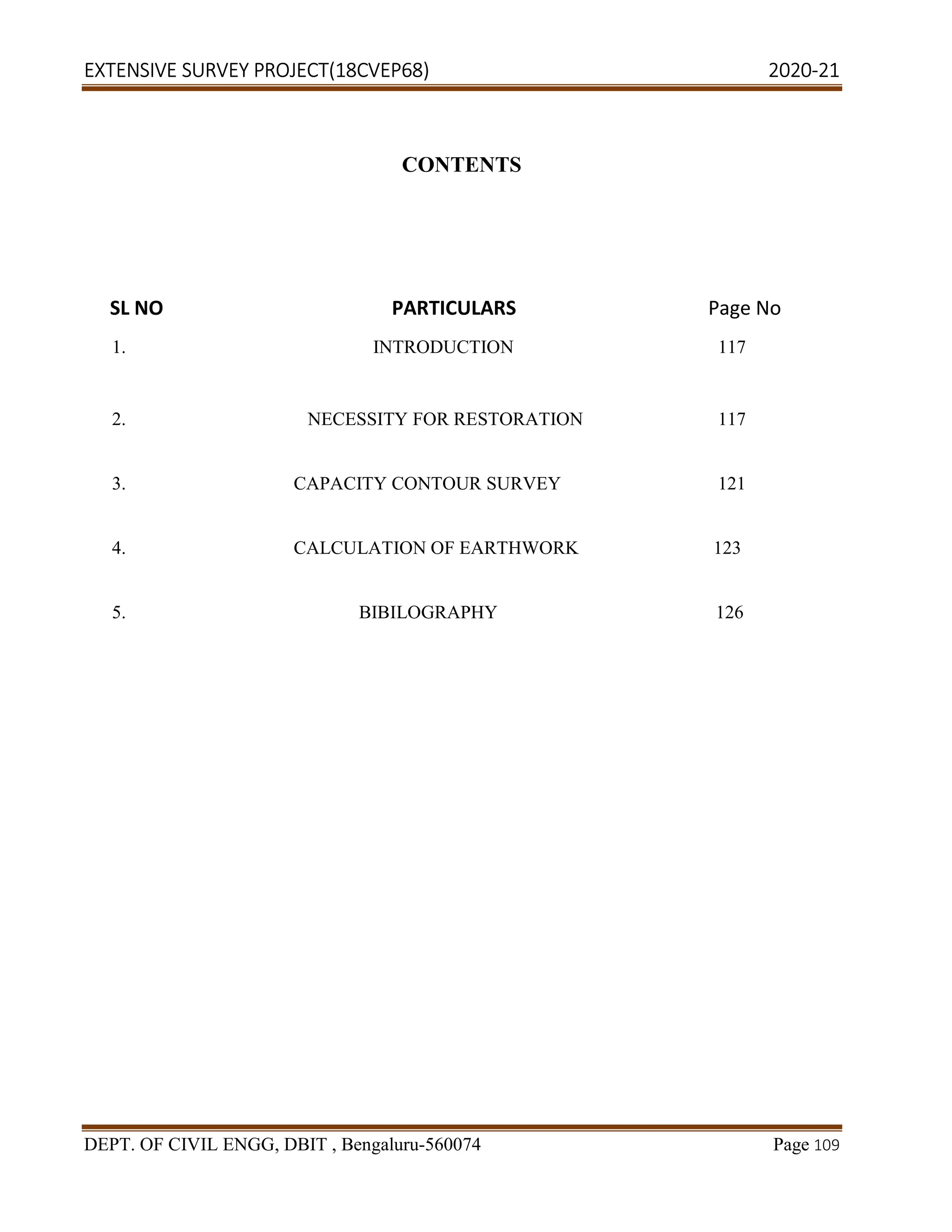 EXTENSIVE SURVEY PROJECT(18CVEP68) 2020-21
DEPT. OF CIVIL ENGG, DBIT , Bengaluru-560074 Page 109
CONTENTS
1. INTRODUCTION 117
2. NECESSITY FOR RESTORATION 117
3. CAPACITY CONTOUR SURVEY 121
4. CALCULATION OF EARTHWORK 123
5. BIBILOGRAPHY 126
SL NO PARTICULARS Page No
 