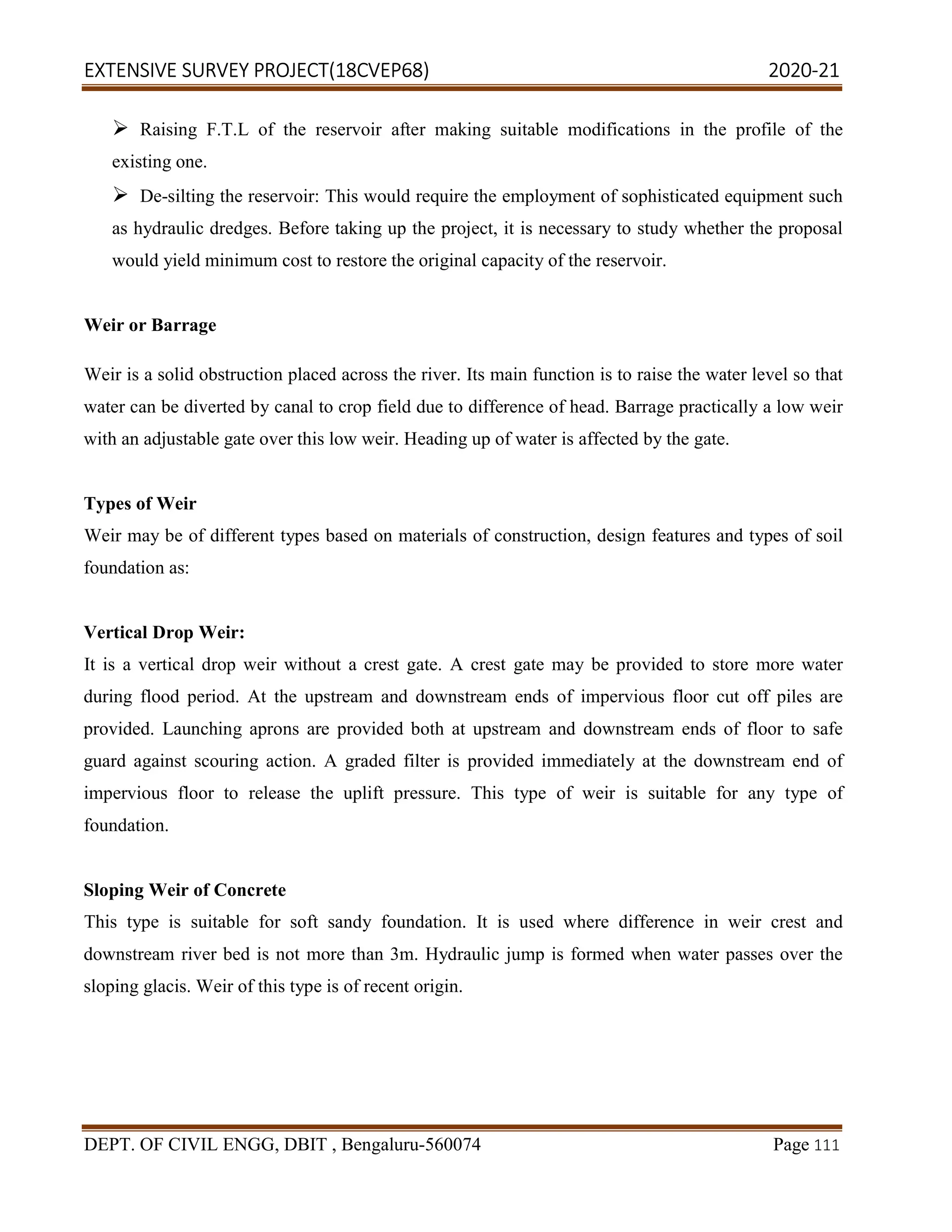 EXTENSIVE SURVEY PROJECT(18CVEP68) 2020-21
DEPT. OF CIVIL ENGG, DBIT , Bengaluru-560074 Page 111
 Raising F.T.L of the reservoir after making suitable modifications in the profile of the
existing one.
 De-silting the reservoir: This would require the employment of sophisticated equipment such
as hydraulic dredges. Before taking up the project, it is necessary to study whether the proposal
would yield minimum cost to restore the original capacity of the reservoir.
Weir or Barrage
Weir is a solid obstruction placed across the river. Its main function is to raise the water level so that
water can be diverted by canal to crop field due to difference of head. Barrage practically a low weir
with an adjustable gate over this low weir. Heading up of water is affected by the gate.
Types of Weir
Weir may be of different types based on materials of construction, design features and types of soil
foundation as:
Vertical Drop Weir:
It is a vertical drop weir without a crest gate. A crest gate may be provided to store more water
during flood period. At the upstream and downstream ends of impervious floor cut off piles are
provided. Launching aprons are provided both at upstream and downstream ends of floor to safe
guard against scouring action. A graded filter is provided immediately at the downstream end of
impervious floor to release the uplift pressure. This type of weir is suitable for any type of
foundation.
Sloping Weir of Concrete
This type is suitable for soft sandy foundation. It is used where difference in weir crest and
downstream river bed is not more than 3m. Hydraulic jump is formed when water passes over the
sloping glacis. Weir of this type is of recent origin.
 