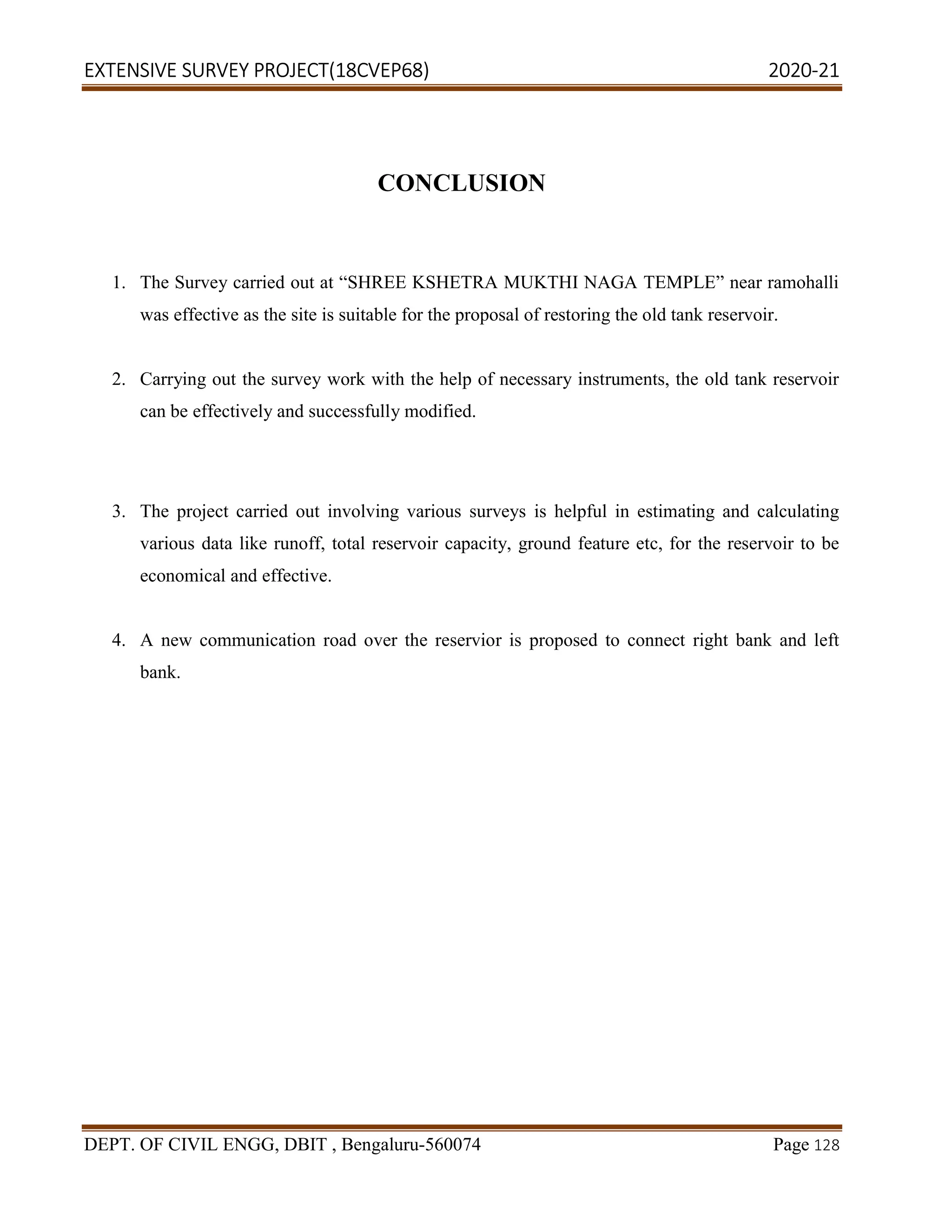 EXTENSIVE SURVEY PROJECT(18CVEP68) 2020-21
DEPT. OF CIVIL ENGG, DBIT , Bengaluru-560074 Page 128
CONCLUSION
1. The Survey carried out at “SHREE KSHETRA MUKTHI NAGA TEMPLE” near ramohalli
was effective as the site is suitable for the proposal of restoring the old tank reservoir.
2. Carrying out the survey work with the help of necessary instruments, the old tank reservoir
can be effectively and successfully modified.
3. The project carried out involving various surveys is helpful in estimating and calculating
various data like runoff, total reservoir capacity, ground feature etc, for the reservoir to be
economical and effective.
4. A new communication road over the reservior is proposed to connect right bank and left
bank.
 