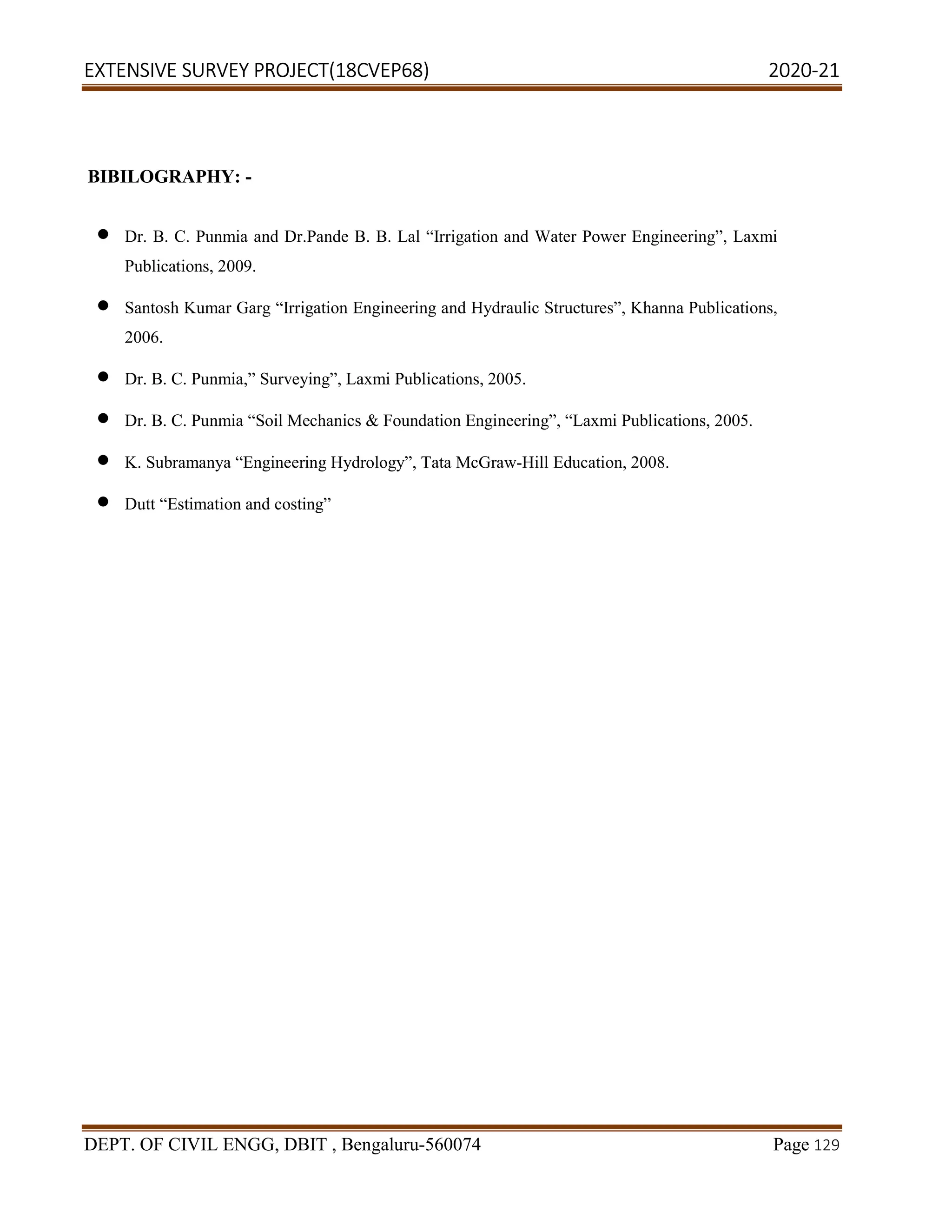 EXTENSIVE SURVEY PROJECT(18CVEP68) 2020-21
DEPT. OF CIVIL ENGG, DBIT , Bengaluru-560074 Page 129
BIBILOGRAPHY: -
 Dr. B. C. Punmia and Dr.Pande B. B. Lal “Irrigation and Water Power Engineering”, Laxmi
Publications, 2009.
 Santosh Kumar Garg “Irrigation Engineering and Hydraulic Structures”, Khanna Publications,
2006.
 Dr. B. C. Punmia,” Surveying”, Laxmi Publications, 2005.
 Dr. B. C. Punmia “Soil Mechanics & Foundation Engineering”, “Laxmi Publications, 2005.
 K. Subramanya “Engineering Hydrology”, Tata McGraw-Hill Education, 2008.
 Dutt “Estimation and costing”
 