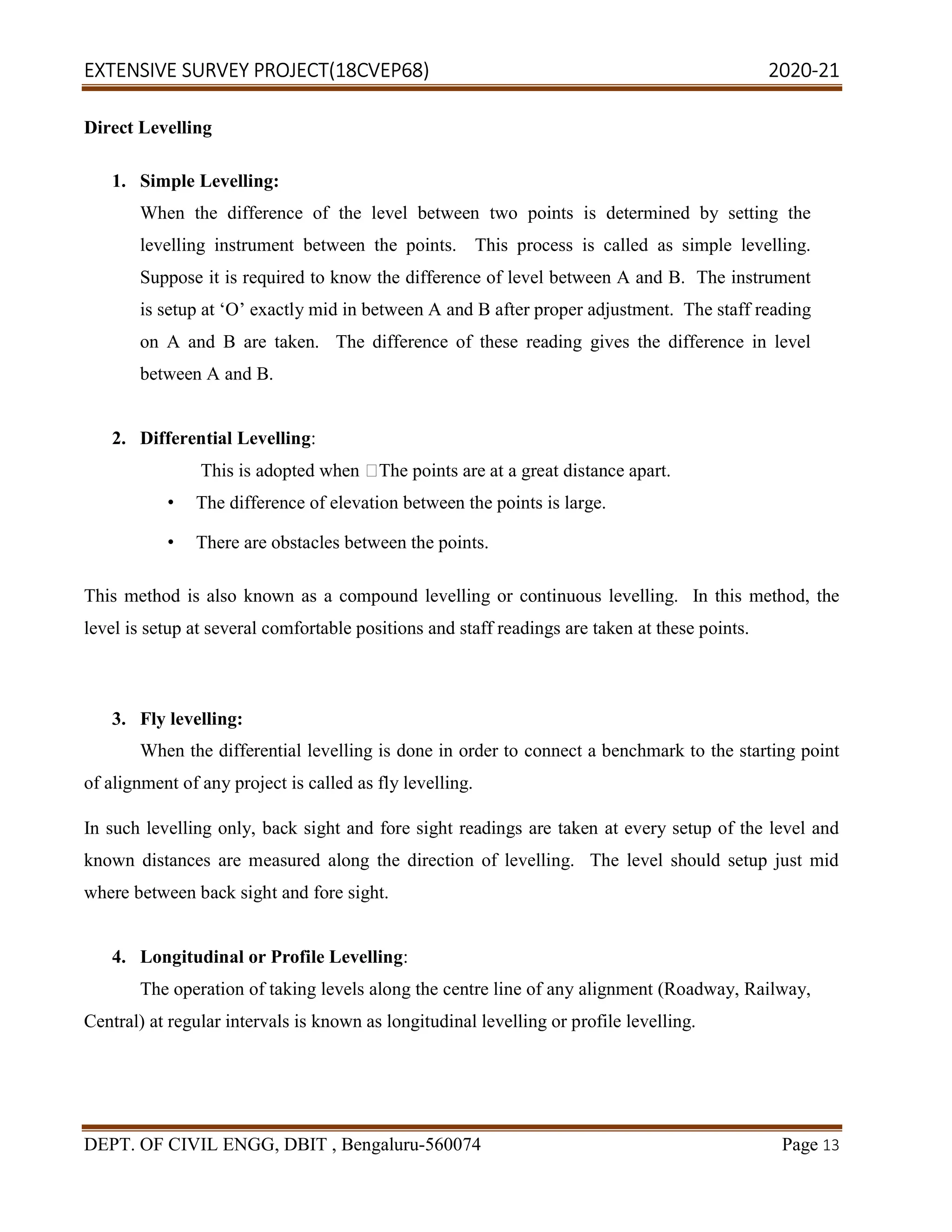 EXTENSIVE SURVEY PROJECT(18CVEP68) 2020-21
DEPT. OF CIVIL ENGG, DBIT , Bengaluru-560074 Page 13
Direct Levelling
1. Simple Levelling:
When the difference of the level between two points is determined by setting the
levelling instrument between the points. This process is called as simple levelling.
Suppose it is required to know the difference of level between A and B. The instrument
is setup at ‘O’ exactly mid in between A and B after proper adjustment. The staff reading
on A and B are taken. The difference of these reading gives the difference in level
between A and B.
2. Differential Levelling:
This is adopted when The points are at a great distance apart.
• The difference of elevation between the points is large.
• There are obstacles between the points.
This method is also known as a compound levelling or continuous levelling. In this method, the
level is setup at several comfortable positions and staff readings are taken at these points.
3. Fly levelling:
When the differential levelling is done in order to connect a benchmark to the starting point
of alignment of any project is called as fly levelling.
In such levelling only, back sight and fore sight readings are taken at every setup of the level and
known distances are measured along the direction of levelling. The level should setup just mid
where between back sight and fore sight.
4. Longitudinal or Profile Levelling:
The operation of taking levels along the centre line of any alignment (Roadway, Railway,
Central) at regular intervals is known as longitudinal levelling or profile levelling.
 