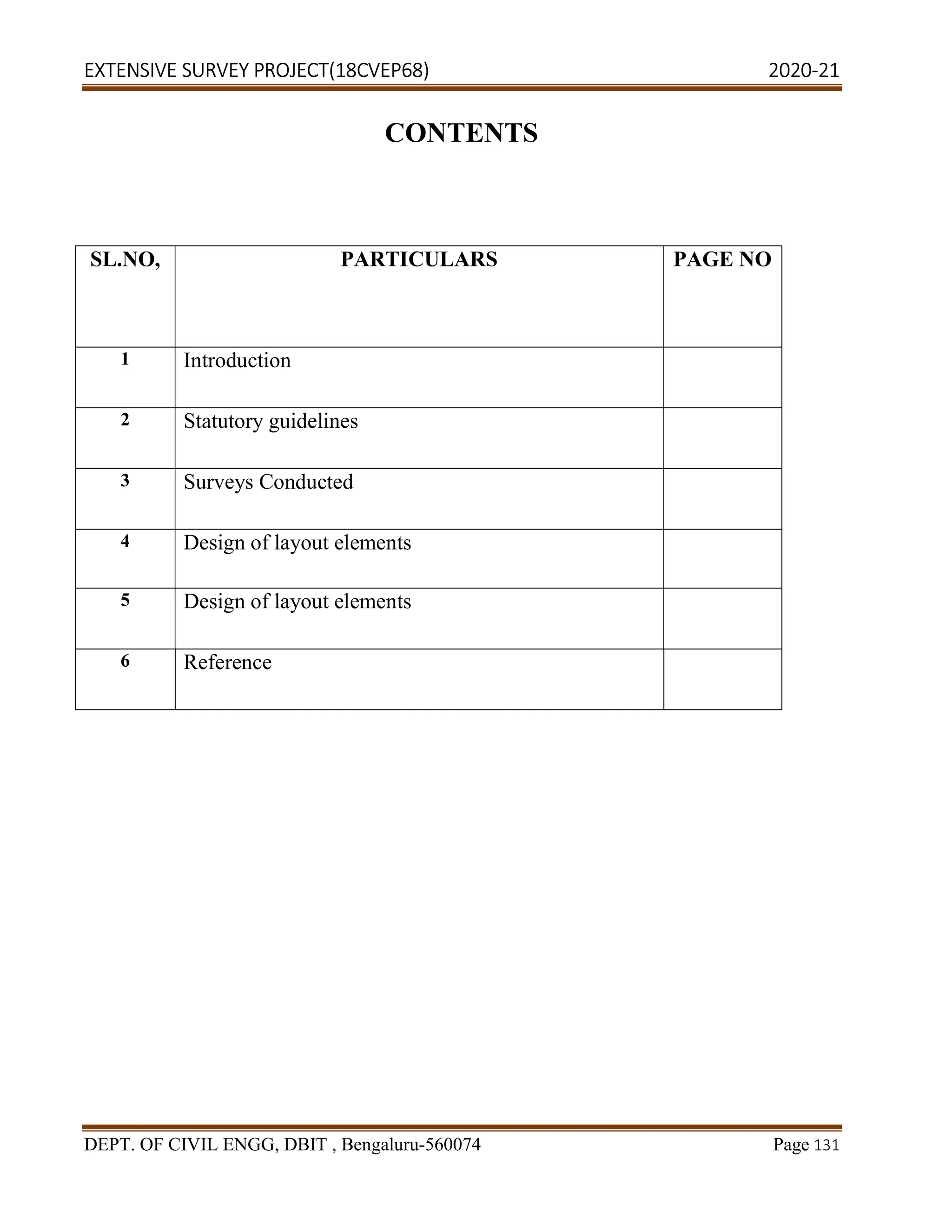 EXTENSIVE SURVEY PROJECT(18CVEP68) 2020-21
DEPT. OF CIVIL ENGG, DBIT , Bengaluru-560074 Page 131
CONTENTS
SL.NO, PARTICULARS PAGE NO
1 Introduction
2 Statutory guidelines
3 Surveys Conducted
4 Design of layout elements
5 Design of layout elements
6 Reference
 