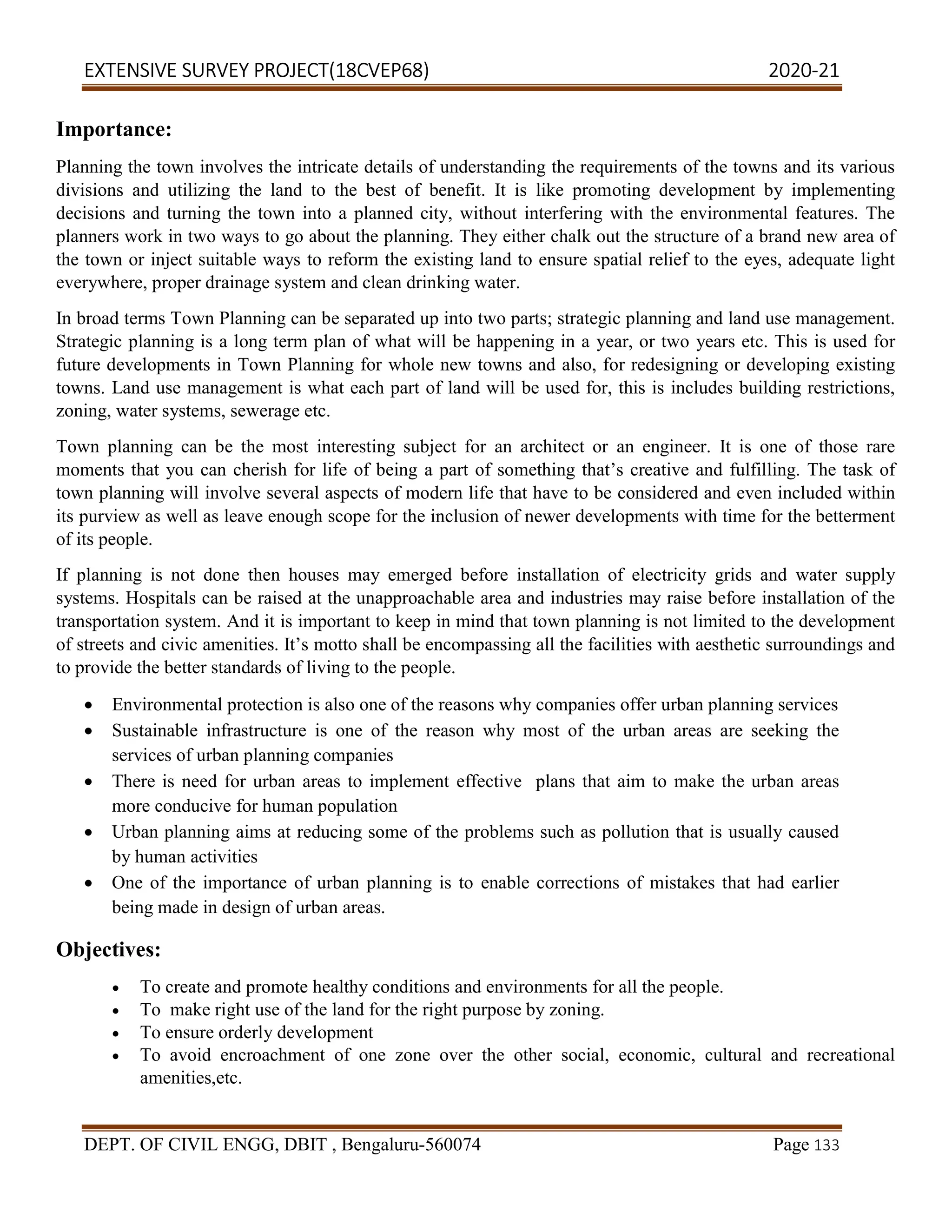 EXTENSIVE SURVEY PROJECT(18CVEP68) 2020-21
DEPT. OF CIVIL ENGG, DBIT , Bengaluru-560074 Page 133
Importance:
Planning the town involves the intricate details of understanding the requirements of the towns and its various
divisions and utilizing the land to the best of benefit. It is like promoting development by implementing
decisions and turning the town into a planned city, without interfering with the environmental features. The
planners work in two ways to go about the planning. They either chalk out the structure of a brand new area of
the town or inject suitable ways to reform the existing land to ensure spatial relief to the eyes, adequate light
everywhere, proper drainage system and clean drinking water.
In broad terms Town Planning can be separated up into two parts; strategic planning and land use management.
Strategic planning is a long term plan of what will be happening in a year, or two years etc. This is used for
future developments in Town Planning for whole new towns and also, for redesigning or developing existing
towns. Land use management is what each part of land will be used for, this is includes building restrictions,
zoning, water systems, sewerage etc.
Town planning can be the most interesting subject for an architect or an engineer. It is one of those rare
moments that you can cherish for life of being a part of something that’s creative and fulfilling. The task of
town planning will involve several aspects of modern life that have to be considered and even included within
its purview as well as leave enough scope for the inclusion of newer developments with time for the betterment
of its people.
If planning is not done then houses may emerged before installation of electricity grids and water supply
systems. Hospitals can be raised at the unapproachable area and industries may raise before installation of the
transportation system. And it is important to keep in mind that town planning is not limited to the development
of streets and civic amenities. It’s motto shall be encompassing all the facilities with aesthetic surroundings and
to provide the better standards of living to the people.
 Environmental protection is also one of the reasons why companies offer urban planning services
 Sustainable infrastructure is one of the reason why most of the urban areas are seeking the
services of urban planning companies
 There is need for urban areas to implement effective plans that aim to make the urban areas
more conducive for human population
 Urban planning aims at reducing some of the problems such as pollution that is usually caused
by human activities
 One of the importance of urban planning is to enable corrections of mistakes that had earlier
being made in design of urban areas.
Objectives:
 To create and promote healthy conditions and environments for all the people.
 To make right use of the land for the right purpose by zoning.
 To ensure orderly development
 To avoid encroachment of one zone over the other social, economic, cultural and recreational
amenities,etc.
 