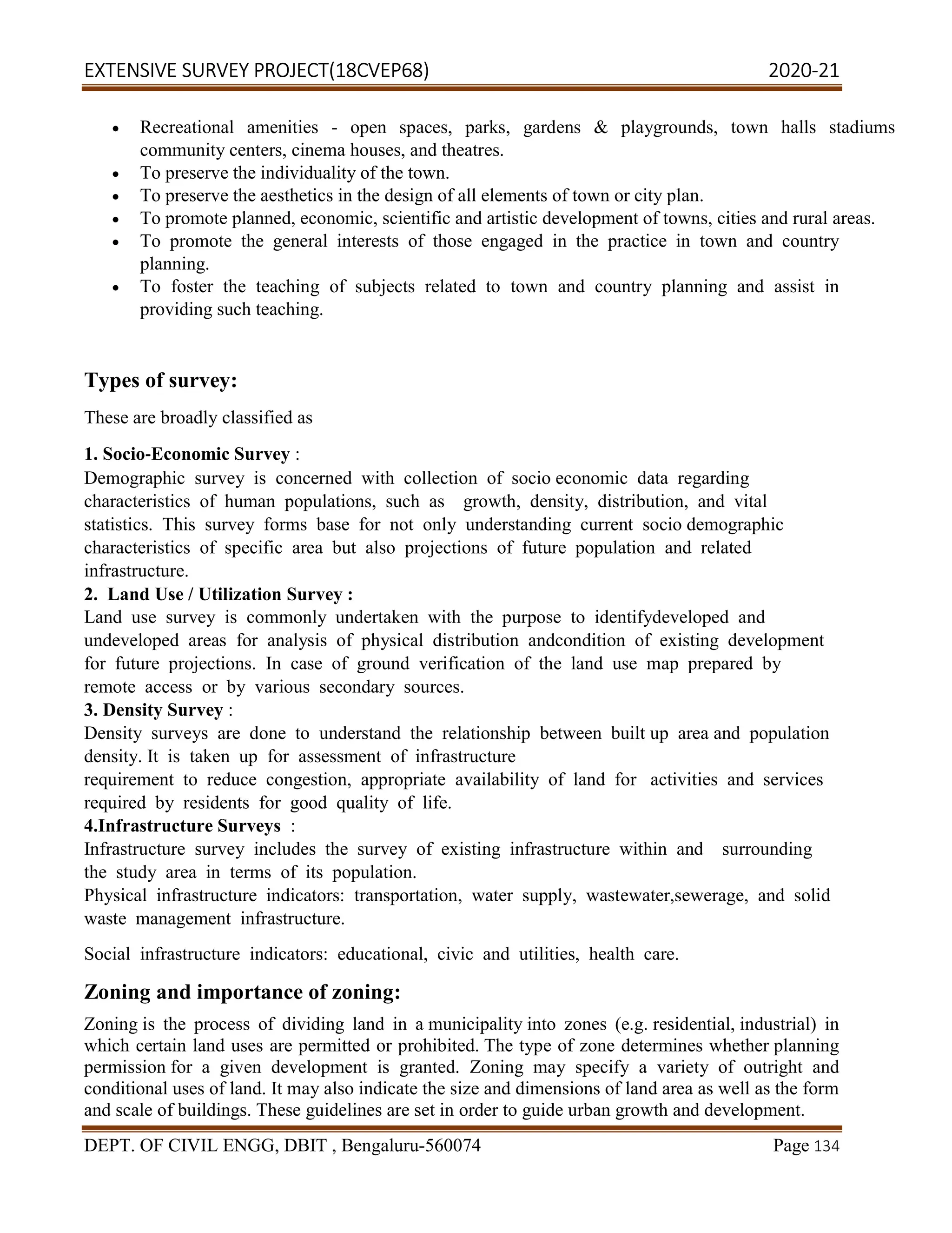 EXTENSIVE SURVEY PROJECT(18CVEP68) 2020-21
DEPT. OF CIVIL ENGG, DBIT , Bengaluru-560074 Page 134
 Recreational amenities - open spaces, parks, gardens & playgrounds, town halls stadiums
community centers, cinema houses, and theatres.
 To preserve the individuality of the town.
 To preserve the aesthetics in the design of all elements of town or city plan.
 To promote planned, economic, scientific and artistic development of towns, cities and rural areas.
 To promote the general interests of those engaged in the practice in town and country
planning.
 To foster the teaching of subjects related to town and country planning and assist in
providing such teaching.
Types of survey:
These are broadly classified as
1. Socio‐Economic Survey :
Demographic survey is concerned with collection of socio economic data regarding
characteristics of human populations, such as growth, density, distribution, and vital
statistics. This survey forms base for not only understanding current socio demographic
characteristics of specific area but also projections of future population and related
infrastructure.
2. Land Use / Utilization Survey :
Land use survey is commonly undertaken with the purpose to identifydeveloped and
undeveloped areas for analysis of physical distribution andcondition of existing development
for future projections. In case of ground verification of the land use map prepared by
remote access or by various secondary sources.
3. Density Survey :
Density surveys are done to understand the relationship between built up area and population
density. It is taken up for assessment of infrastructure
requirement to reduce congestion, appropriate availability of land for activities and services
required by residents for good quality of life.
4.Infrastructure Surveys :
Infrastructure survey includes the survey of existing infrastructure within and surrounding
the study area in terms of its population.
Physical infrastructure indicators: transportation, water supply, wastewater,sewerage, and solid
waste management infrastructure.
Social infrastructure indicators: educational, civic and utilities, health care.
Zoning and importance of zoning:
Zoning is the process of dividing land in a municipality into zones (e.g. residential, industrial) in
which certain land uses are permitted or prohibited. The type of zone determines whether planning
permission for a given development is granted. Zoning may specify a variety of outright and
conditional uses of land. It may also indicate the size and dimensions of land area as well as the form
and scale of buildings. These guidelines are set in order to guide urban growth and development.
 