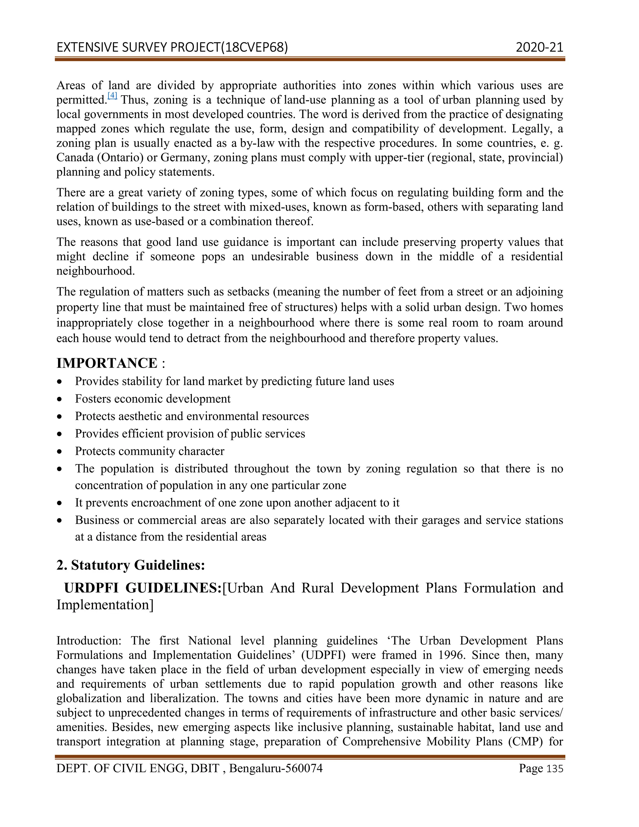 EXTENSIVE SURVEY PROJECT(18CVEP68) 2020-21
DEPT. OF CIVIL ENGG, DBIT , Bengaluru-560074 Page 135
Areas of land are divided by appropriate authorities into zones within which various uses are
permitted.[4]
Thus, zoning is a technique of land-use planning as a tool of urban planning used by
local governments in most developed countries. The word is derived from the practice of designating
mapped zones which regulate the use, form, design and compatibility of development. Legally, a
zoning plan is usually enacted as a by-law with the respective procedures. In some countries, e. g.
Canada (Ontario) or Germany, zoning plans must comply with upper-tier (regional, state, provincial)
planning and policy statements.
There are a great variety of zoning types, some of which focus on regulating building form and the
relation of buildings to the street with mixed-uses, known as form-based, others with separating land
uses, known as use-based or a combination thereof.
The reasons that good land use guidance is important can include preserving property values that
might decline if someone pops an undesirable business down in the middle of a residential
neighbourhood.
The regulation of matters such as setbacks (meaning the number of feet from a street or an adjoining
property line that must be maintained free of structures) helps with a solid urban design. Two homes
inappropriately close together in a neighbourhood where there is some real room to roam around
each house would tend to detract from the neighbourhood and therefore property values.
IMPORTANCE :
 Provides stability for land market by predicting future land uses
 Fosters economic development
 Protects aesthetic and environmental resources
 Provides efficient provision of public services
 Protects community character
 The population is distributed throughout the town by zoning regulation so that there is no
concentration of population in any one particular zone
 It prevents encroachment of one zone upon another adjacent to it
 Business or commercial areas are also separately located with their garages and service stations
at a distance from the residential areas
2. Statutory Guidelines:
URDPFI GUIDELINES:[Urban And Rural Development Plans Formulation and
Implementation]
Introduction: The first National level planning guidelines ‘The Urban Development Plans
Formulations and Implementation Guidelines’ (UDPFI) were framed in 1996. Since then, many
changes have taken place in the field of urban development especially in view of emerging needs
and requirements of urban settlements due to rapid population growth and other reasons like
globalization and liberalization. The towns and cities have been more dynamic in nature and are
subject to unprecedented changes in terms of requirements of infrastructure and other basic services/
amenities. Besides, new emerging aspects like inclusive planning, sustainable habitat, land use and
transport integration at planning stage, preparation of Comprehensive Mobility Plans (CMP) for
 