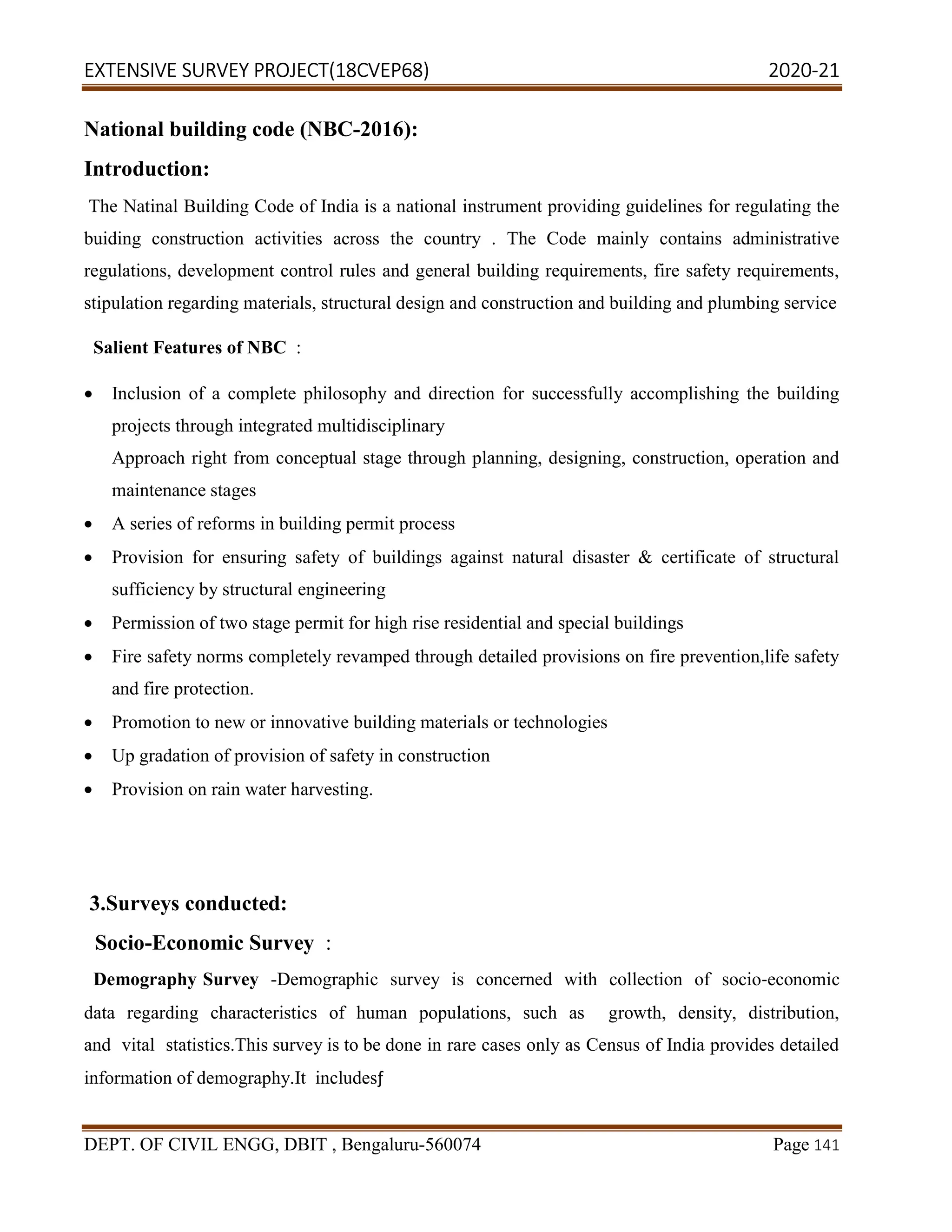 EXTENSIVE SURVEY PROJECT(18CVEP68) 2020-21
DEPT. OF CIVIL ENGG, DBIT , Bengaluru-560074 Page 141
National building code (NBC-2016):
Introduction:
The Natinal Building Code of India is a national instrument providing guidelines for regulating the
buiding construction activities across the country . The Code mainly contains administrative
regulations, development control rules and general building requirements, fire safety requirements,
stipulation regarding materials, structural design and construction and building and plumbing service
Salient Features of NBC :
 Inclusion of a complete philosophy and direction for successfully accomplishing the building
projects through integrated multidisciplinary
Approach right from conceptual stage through planning, designing, construction, operation and
maintenance stages
 A series of reforms in building permit process
 Provision for ensuring safety of buildings against natural disaster & certificate of structural
sufficiency by structural engineering
 Permission of two stage permit for high rise residential and special buildings
 Fire safety norms completely revamped through detailed provisions on fire prevention,life safety
and fire protection.
 Promotion to new or innovative building materials or technologies
 Up gradation of provision of safety in construction
 Provision on rain water harvesting.
3.Surveys conducted:
Socio-Economic Survey :
Demography Survey -Demographic survey is concerned with collection of socio-economic
data regarding characteristics of human populations, such as growth, density, distribution,
and vital statistics.This survey is to be done in rare cases only as Census of India provides detailed
information of demography.It includesƒ
 