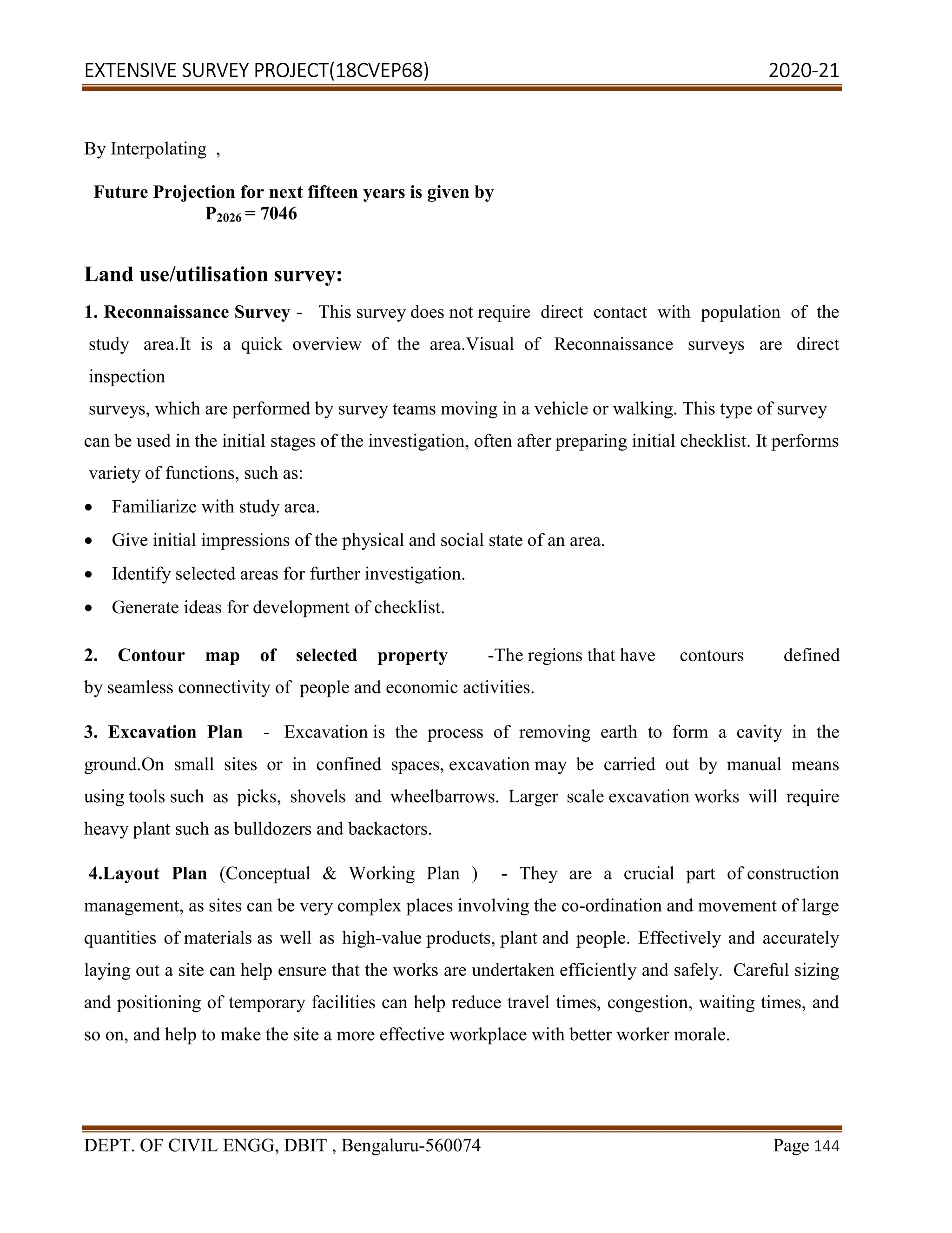 EXTENSIVE SURVEY PROJECT(18CVEP68) 2020-21
DEPT. OF CIVIL ENGG, DBIT , Bengaluru-560074 Page 144
By Interpolating ,
Future Projection for next fifteen years is given by
P2026 = 7046
Land use/utilisation survey:
1. Reconnaissance Survey - This survey does not require direct contact with population of the
study area.It is a quick overview of the area.Visual of Reconnaissance surveys are direct
inspection
surveys, which are performed by survey teams moving in a vehicle or walking. This type of survey
can be used in the initial stages of the investigation, often after preparing initial checklist. It performs
variety of functions, such as:
 Familiarize with study area.
 Give initial impressions of the physical and social state of an area.
 Identify selected areas for further investigation.
 Generate ideas for development of checklist.
2. Contour map of selected property -The regions that have contours defined
by seamless connectivity of people and economic activities.
3. Excavation Plan - Excavation is the process of removing earth to form a cavity in the
ground.On small sites or in confined spaces, excavation may be carried out by manual means
using tools such as picks, shovels and wheelbarrows. Larger scale excavation works will require
heavy plant such as bulldozers and backactors.
4.Layout Plan (Conceptual & Working Plan ) - They are a crucial part of construction
management, as sites can be very complex places involving the co-ordination and movement of large
quantities of materials as well as high-value products, plant and people. Effectively and accurately
laying out a site can help ensure that the works are undertaken efficiently and safely. Careful sizing
and positioning of temporary facilities can help reduce travel times, congestion, waiting times, and
so on, and help to make the site a more effective workplace with better worker morale.
 