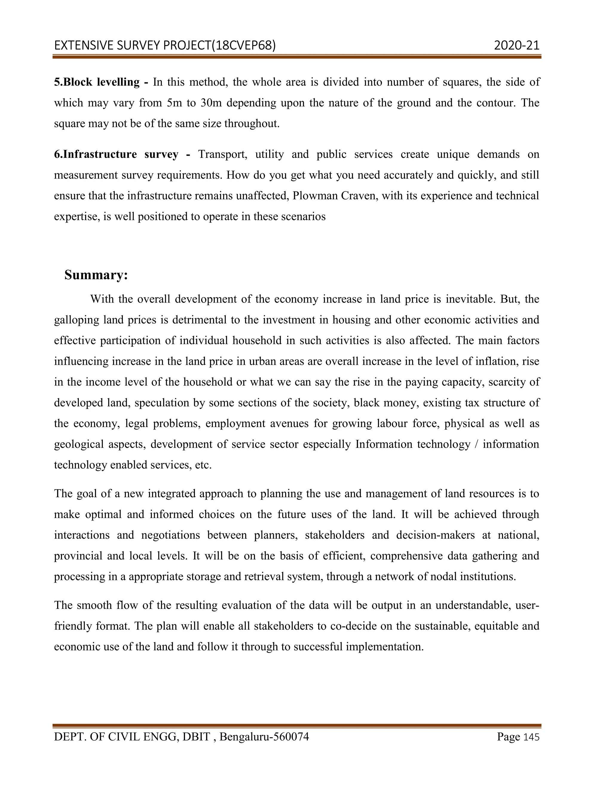 EXTENSIVE SURVEY PROJECT(18CVEP68) 2020-21
DEPT. OF CIVIL ENGG, DBIT , Bengaluru-560074 Page 145
5.Block levelling - In this method, the whole area is divided into number of squares, the side of
which may vary from 5m to 30m depending upon the nature of the ground and the contour. The
square may not be of the same size throughout.
6.Infrastructure survey - Transport, utility and public services create unique demands on
measurement survey requirements. How do you get what you need accurately and quickly, and still
ensure that the infrastructure remains unaffected, Plowman Craven, with its experience and technical
expertise, is well positioned to operate in these scenarios
Summary:
With the overall development of the economy increase in land price is inevitable. But, the
galloping land prices is detrimental to the investment in housing and other economic activities and
effective participation of individual household in such activities is also affected. The main factors
influencing increase in the land price in urban areas are overall increase in the level of inflation, rise
in the income level of the household or what we can say the rise in the paying capacity, scarcity of
developed land, speculation by some sections of the society, black money, existing tax structure of
the economy, legal problems, employment avenues for growing labour force, physical as well as
geological aspects, development of service sector especially Information technology / information
technology enabled services, etc.
The goal of a new integrated approach to planning the use and management of land resources is to
make optimal and informed choices on the future uses of the land. It will be achieved through
interactions and negotiations between planners, stakeholders and decision-makers at national,
provincial and local levels. It will be on the basis of efficient, comprehensive data gathering and
processing in a appropriate storage and retrieval system, through a network of nodal institutions.
The smooth flow of the resulting evaluation of the data will be output in an understandable, user-
friendly format. The plan will enable all stakeholders to co-decide on the sustainable, equitable and
economic use of the land and follow it through to successful implementation.
 